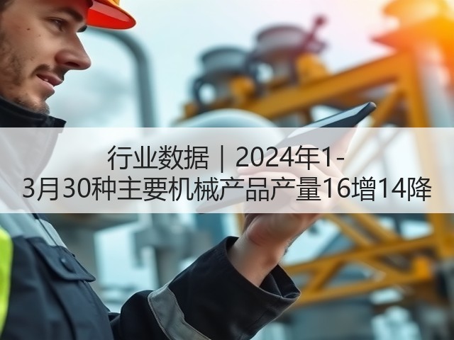行业数据|2024年1-3月30种主要机械产品产量16增14降 行业数据|2024年1-3月30种主要机械产品产量16增14降