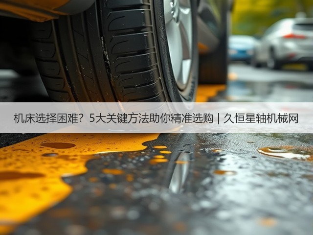 机床选择困难?5大关键方法助你精准选购 | 久恒星轴机械网 机床选择困难?5大关键方法助你精准选购 | 久恒星轴机械网
