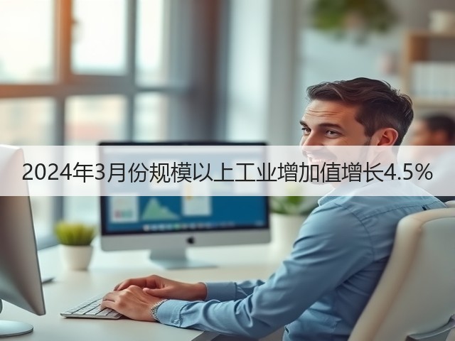 2024年3月份规模以上工业增加值增长4.5% 2024年3月份规模以上工业增加值增长4.5%