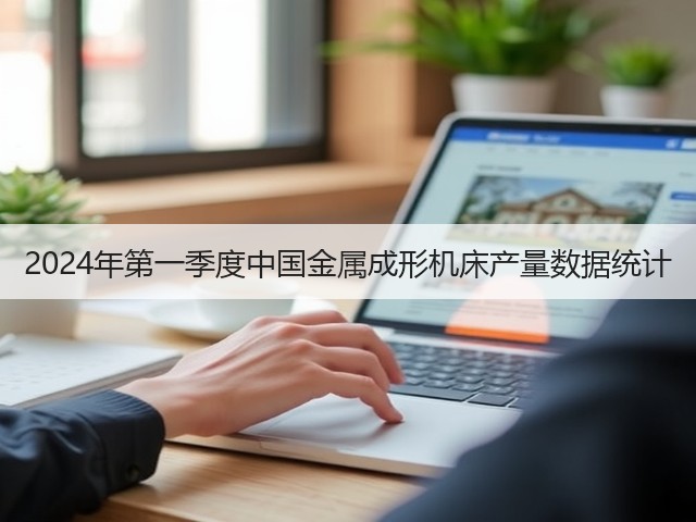 2024年第一季度中国金属成形机床产量数据统计 2024年第一季度中国金属成形机床产量数据统计