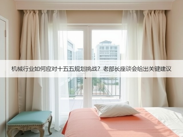 机械行业如何应对十五五规划挑战?老部长座谈会给出关键建议 机械行业如何应对十五五规划挑战?老部长座谈会给出关键建议