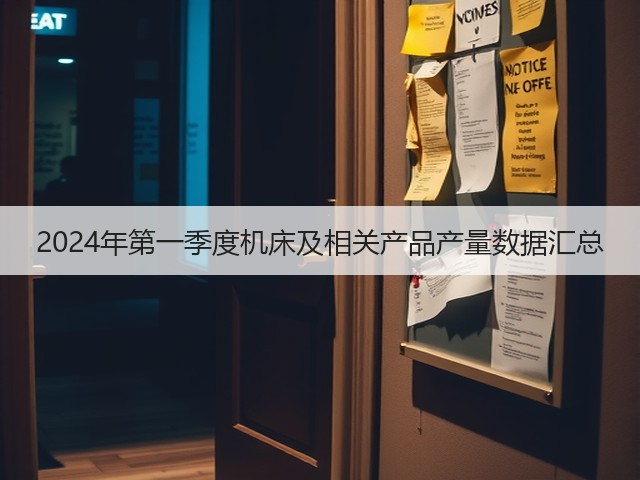 2024年第一季度机床及相关产品产量数据汇总 2024年第一季度机床及相关产品产量数据汇总