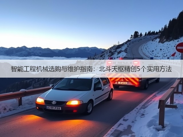 智能工程机械选购与维护指南:北斗天枢精创5个实用方法 智能工程机械选购与维护指南:北斗天枢精创5个实用方法