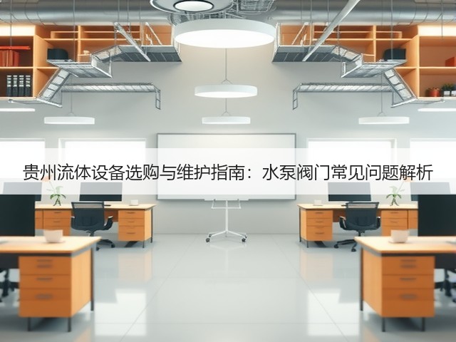 贵州流体设备选购与维护指南：水泵阀门常见问题解析