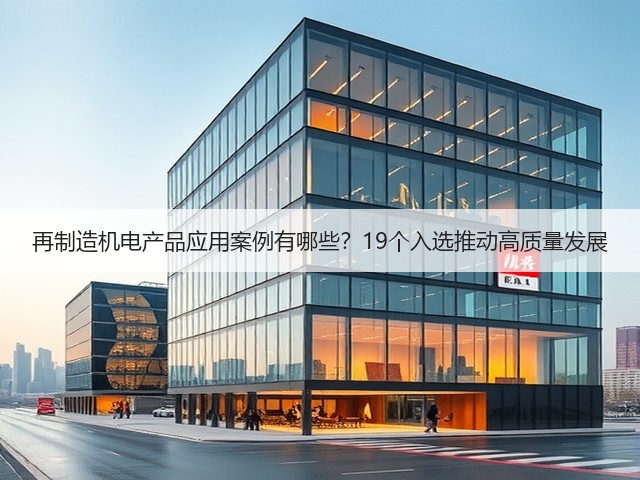 再制造机电产品应用案例有哪些?19个入选推动高质量发展 再制造机电产品应用案例有哪些?19个入选推动高质量发展