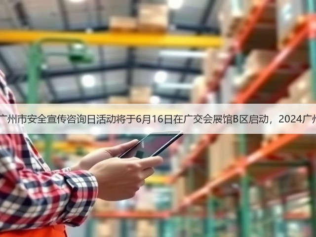 2024年广东省、广州市安全宣传咨询日活动将于6月16日在广交会展馆B区启动，2024广州应博会同期开幕