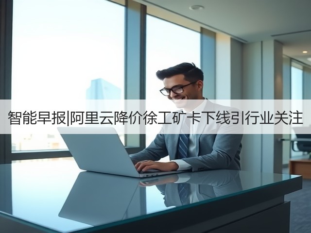 智能早报|阿里云降价徐工矿卡下线引行业关注