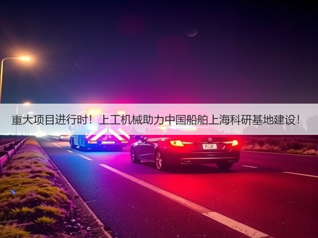 重大项目进行时!上工机械助力中国船舶上海科研基地建设! 重大项目进行时!上工机械助力中国船舶上海科研基地建设!