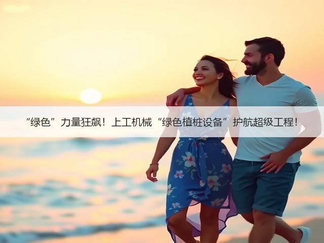 “绿色”力量狂飙!上工机械“绿色植桩设备”护航超级工程! “绿色”力量狂飙!上工机械“绿色植桩设备”护航超级工程!