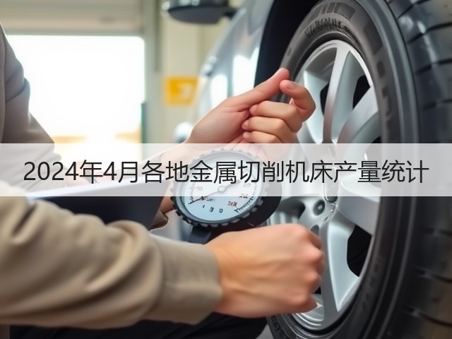 2024年4月各地金属切削机床产量统计 2024年4月各地金属切削机床产量统计