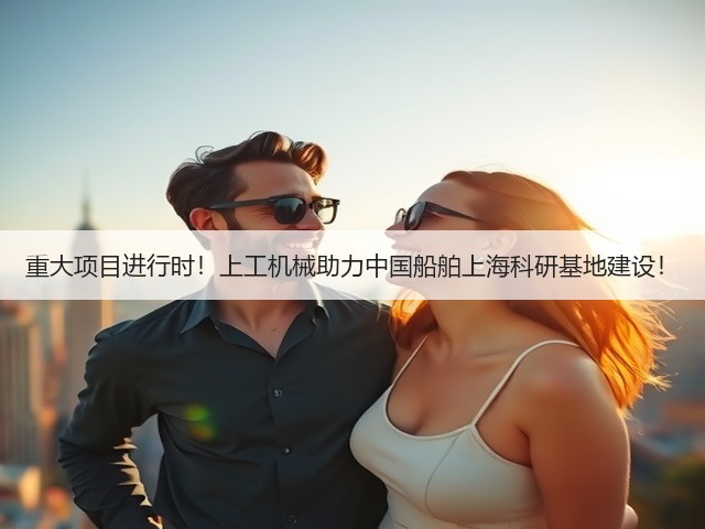 重大项目进行时！上工机械助力中国船舶上海科研基地建设！