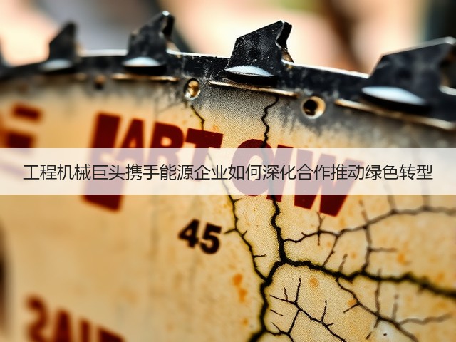 工程机械巨头携手能源企业如何深化合作推动绿色转型