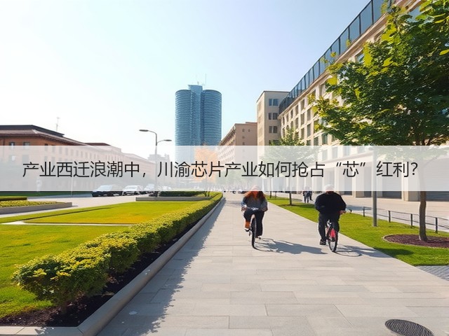 产业西迁浪潮中,川渝芯片产业如何抢占“芯”红利? 产业西迁浪潮中,川渝芯片产业如何抢占“芯”红利?