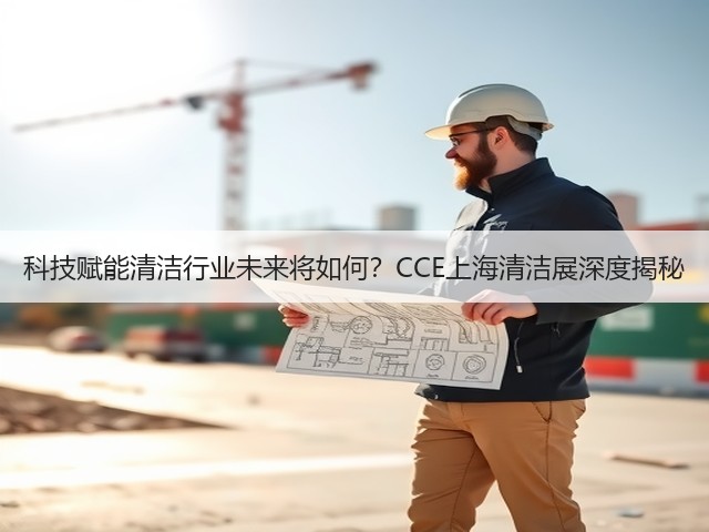 科技赋能清洁行业未来将如何?CCE上海清洁展深度揭秘 科技赋能清洁行业未来将如何?CCE上海清洁展深度揭秘