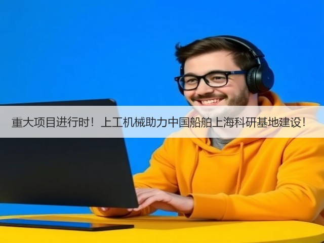 重大项目进行时!上工机械助力中国船舶上海科研基地建设! 重大项目进行时!上工机械助力中国船舶上海科研基地建设!