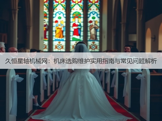 久恒星轴机械网:机床选购维护实用指南与常见问题解析 久恒星轴机械网:机床选购维护实用指南与常见问题解析