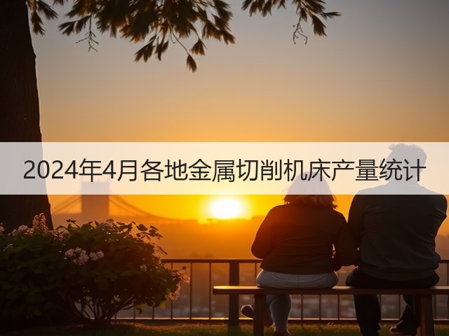 2024年4月各地金属切削机床产量统计 2024年4月各地金属切削机床产量统计